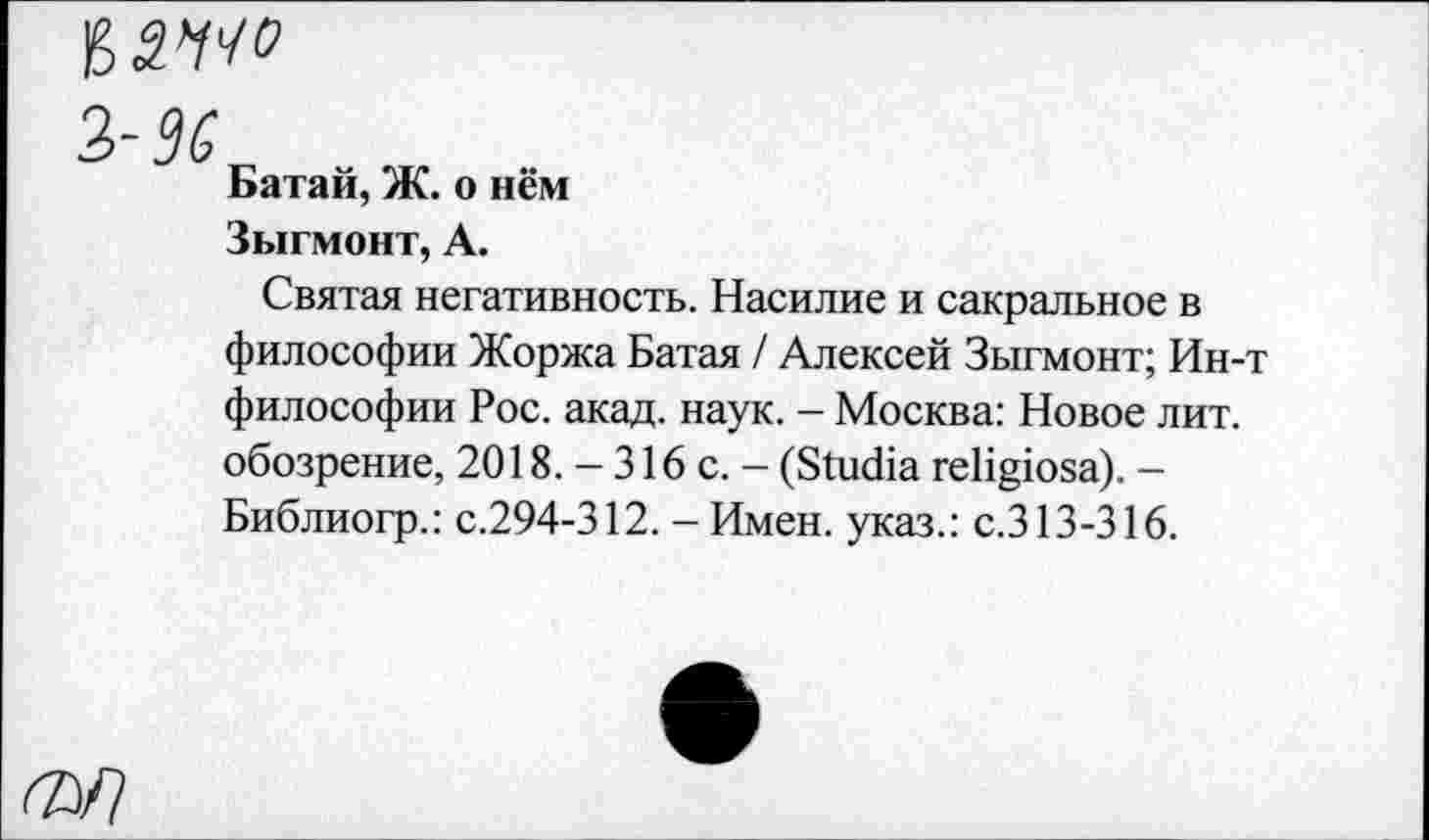 ﻿з- 9'6
Батай, Ж. о нём
Зыгмонт, А.
Святая негативность. Насилие и сакральное в философии Жоржа Батая / Алексей Зыгмонт; Ин-т философии Рос. акад. наук. - Москва: Новое лит. обозрение, 2018. - 316 с. - (БйкИа ге^юза). -Библиогр.: с.294-312. - Имен, указ.: с.313-316.